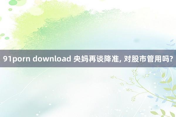 91porn download 央妈再谈降准， 对股市管用吗?