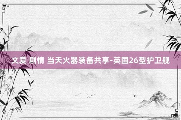 文爱 剧情 当天火器装备共享-英国26型护卫舰