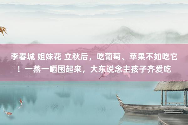 李春城 姐妹花 立秋后，吃葡萄、苹果不如吃它！一蒸一晒囤起来，大东说念主孩子齐爱吃