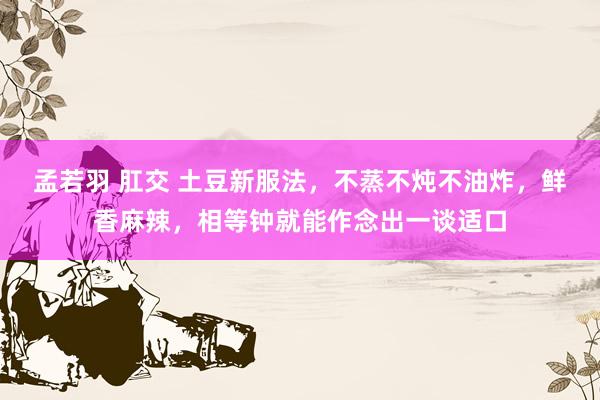 孟若羽 肛交 土豆新服法，不蒸不炖不油炸，鲜香麻辣，相等钟就能作念出一谈适口