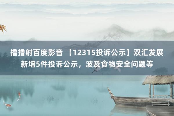 撸撸射百度影音 【12315投诉公示】双汇发展新增5件投诉公示，波及食物安全问题等