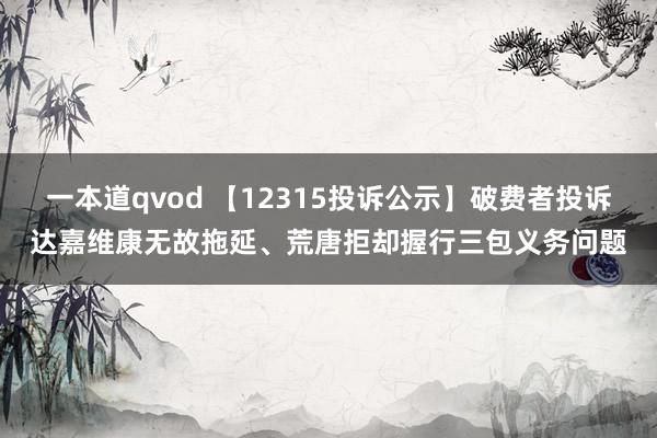 一本道qvod 【12315投诉公示】破费者投诉达嘉维康无故拖延、荒唐拒却握行三包义务问题