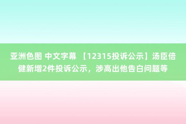 亚洲色图 中文字幕 【12315投诉公示】汤臣倍健新增2件投诉公示，涉高出他告白问题等