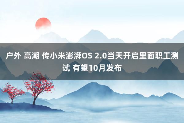 户外 高潮 传小米澎湃OS 2.0当天开启里面职工测试 有望10月发布