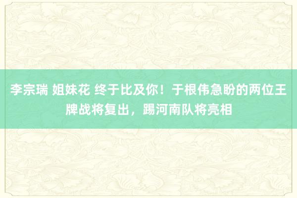 李宗瑞 姐妹花 终于比及你！于根伟急盼的两位王牌战将复出，踢河南队将亮相