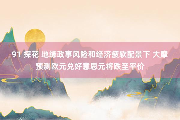 91 探花 地缘政事风险和经济疲软配景下 大摩预测欧元兑好意思元将跌至平价
