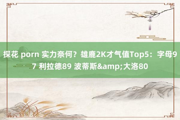 探花 porn 实力奈何？雄鹿2K才气值Top5：字母97 利拉德89 波蒂斯&大洛80