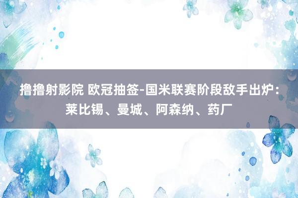 撸撸射影院 欧冠抽签-国米联赛阶段敌手出炉：莱比锡、曼城、阿森纳、药厂