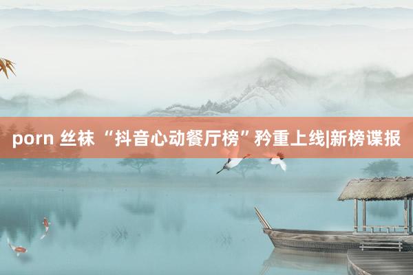 porn 丝袜 “抖音心动餐厅榜”矜重上线|新榜谍报
