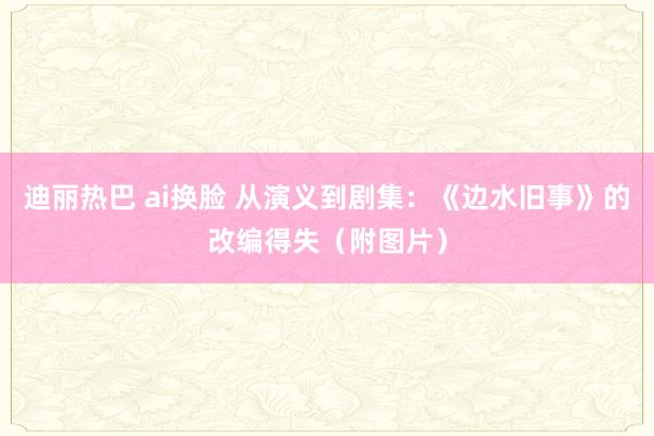 迪丽热巴 ai换脸 从演义到剧集：《边水旧事》的改编得失（附图片）