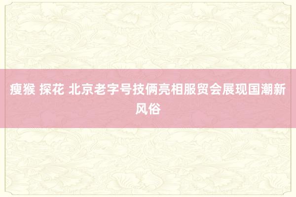 瘦猴 探花 北京老字号技俩亮相服贸会展现国潮新风俗