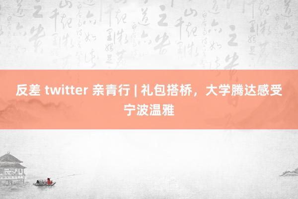反差 twitter 亲青行 | 礼包搭桥，大学腾达感受宁波温雅