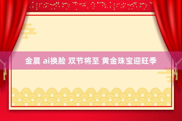 金晨 ai换脸 双节将至 黄金珠宝迎旺季