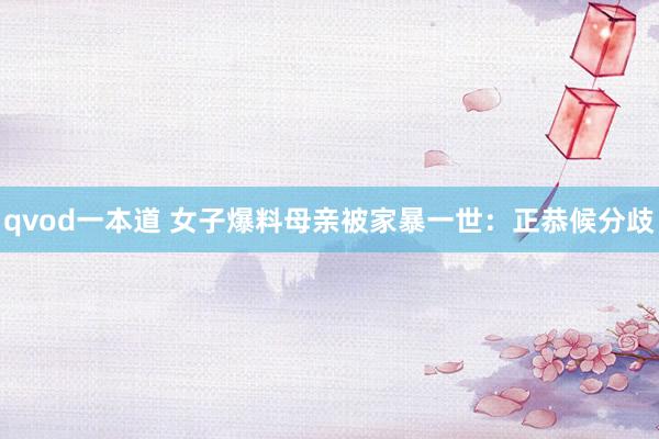qvod一本道 女子爆料母亲被家暴一世：正恭候分歧