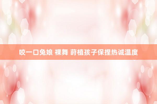 咬一口兔娘 裸舞 莳植孩子保捏热诚温度