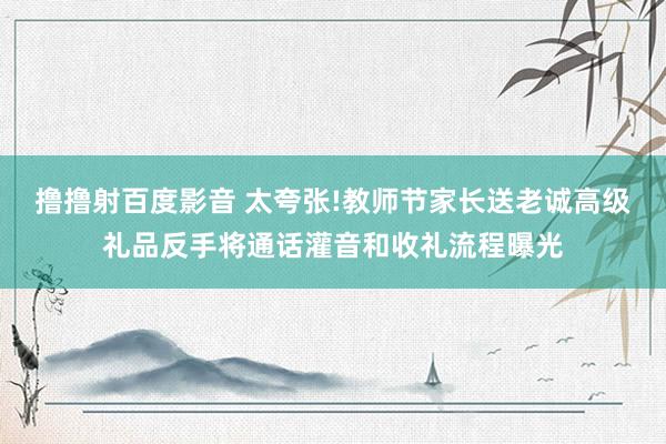 撸撸射百度影音 太夸张!教师节家长送老诚高级礼品反手将通话灌音和收礼流程曝光