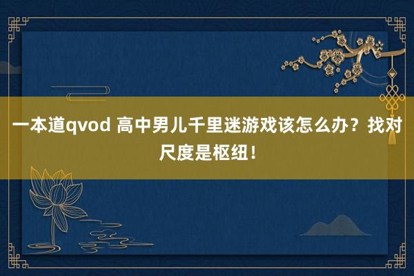 一本道qvod 高中男儿千里迷游戏该怎么办？找对尺度是枢纽！