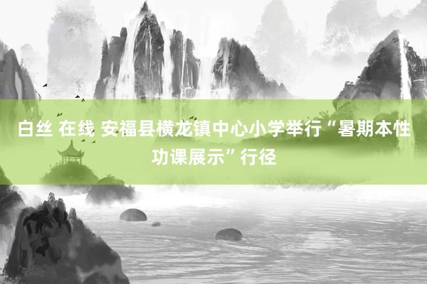 白丝 在线 安福县横龙镇中心小学举行“暑期本性功课展示”行径