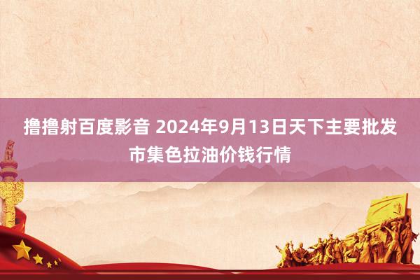 撸撸射百度影音 2024年9月13日天下主要批发市集色拉油价钱行情