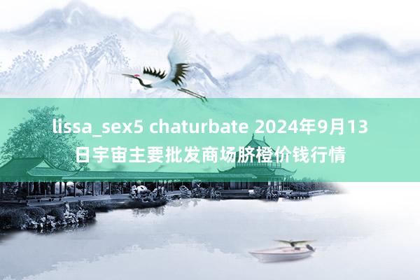 lissa_sex5 chaturbate 2024年9月13日宇宙主要批发商场脐橙价钱行情