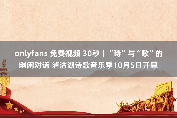 onlyfans 免费视频 30秒｜“诗”与“歌”的幽闲对话 泸沽湖诗歌音乐季10月5日开幕