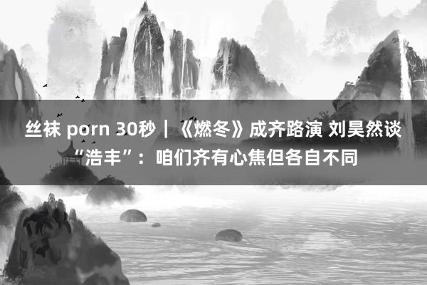 丝袜 porn 30秒｜《燃冬》成齐路演 刘昊然谈“浩丰”：咱们齐有心焦但各自不同