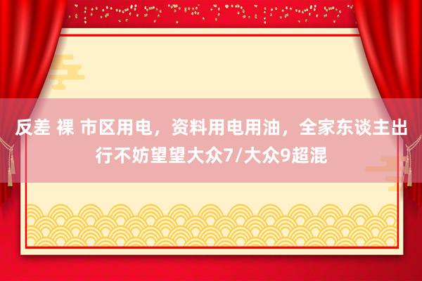 反差 裸 市区用电，资料用电用油，全家东谈主出行不妨望望大众7/大众9超混