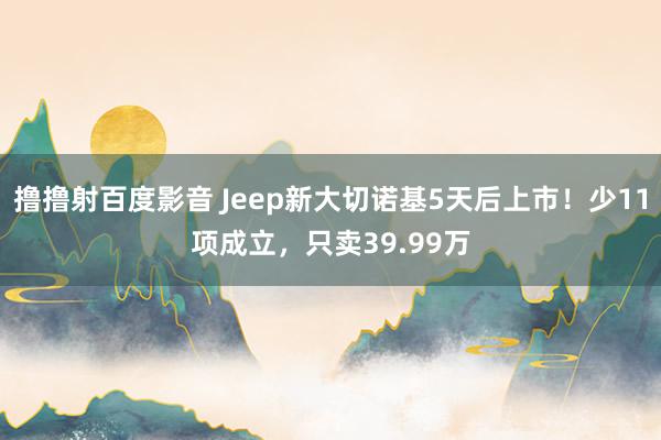 撸撸射百度影音 Jeep新大切诺基5天后上市！少11项成立，只卖39.99万