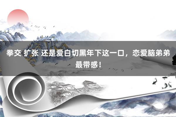 拳交 扩张 还是爱白切黑年下这一口，恋爱脑弟弟最带感！