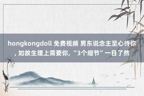 hongkongdoll 免费视频 男东说念主至心待你， 如故生理上需要你， “3个细节”一目了然