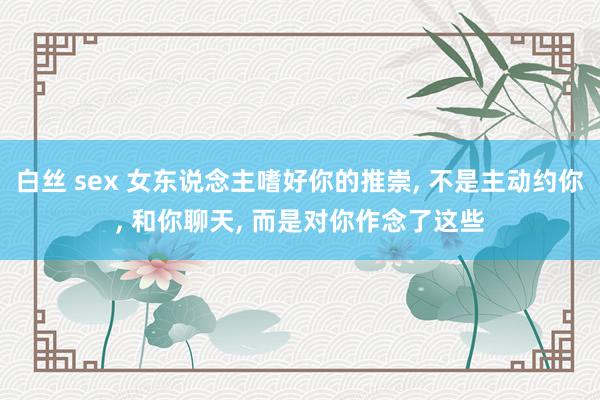 白丝 sex 女东说念主嗜好你的推崇， 不是主动约你， 和你聊天， 而是对你作念了这些