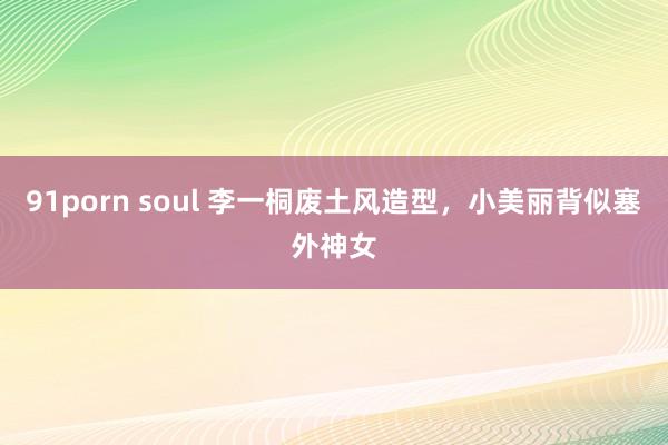 91porn soul 李一桐废土风造型，小美丽背似塞外神女