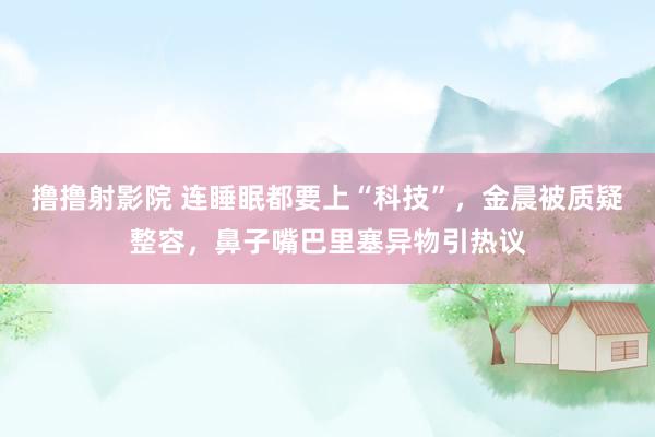 撸撸射影院 连睡眠都要上“科技”，金晨被质疑整容，鼻子嘴巴里塞异物引热议