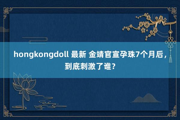 hongkongdoll 最新 金靖官宣孕珠7个月后，到底刺激了谁？
