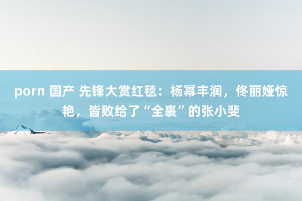porn 国产 先锋大赏红毯：杨幂丰润，佟丽娅惊艳，皆败给了“全裹”的张小斐