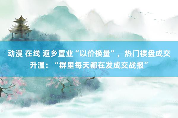 动漫 在线 返乡置业“以价换量”，热门楼盘成交升温：“群里每天都在发成交战报”