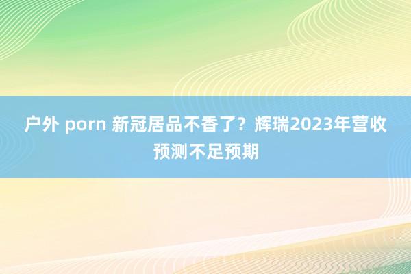 户外 porn 新冠居品不香了？辉瑞2023年营收预测不足预期