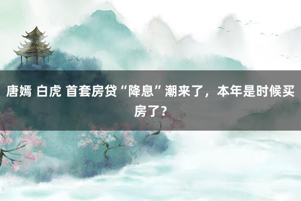 唐嫣 白虎 首套房贷“降息”潮来了，本年是时候买房了？