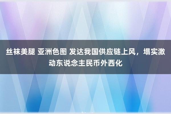 丝袜美腿 亚洲色图 发达我国供应链上风，塌实激动东说念主民币外西化