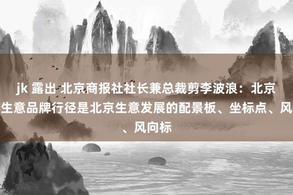 jk 露出 北京商报社社长兼总裁剪李波浪：北京十大生意品牌行径是北京生意发展的配景板、坐标点、风向标