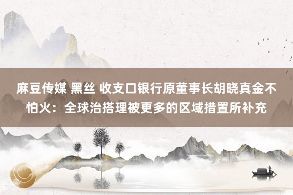麻豆传媒 黑丝 收支口银行原董事长胡晓真金不怕火：全球治搭理被更多的区域措置所补充