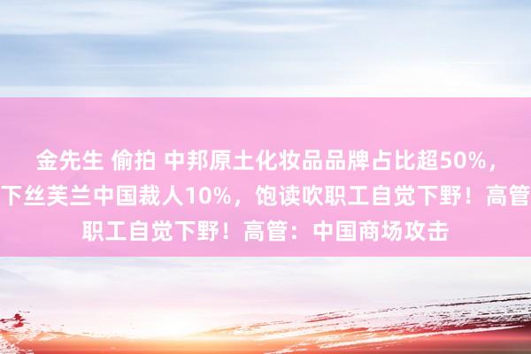 金先生 偷拍 中邦原土化妆品品牌占比超50%，传LVMH集团旗下丝芙兰中国裁人10%，饱读吹职工自觉下野！高管：中国商场攻击