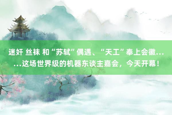 迷奸 丝袜 和“苏轼”偶遇、“天工”奉上会徽……这场世界级的机器东谈主嘉会，今天开幕！
