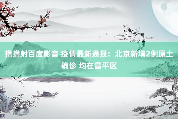撸撸射百度影音 疫情最新通报：北京新增2例原土确诊 均在昌平区