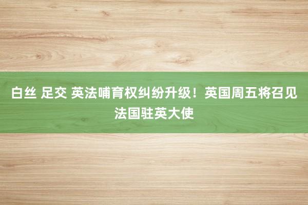 白丝 足交 英法哺育权纠纷升级！英国周五将召见法国驻英大使