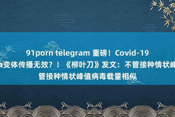 91porn telegram 重磅！Covid-19疫苗对进军Delta变体传播无效？！《柳叶刀》发文：不管接种情状峰值病毒载量相似