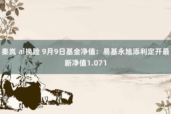秦岚 ai换脸 9月9日基金净值：易基永旭添利定开最新净值1.071