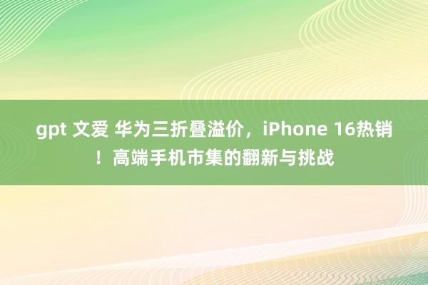 gpt 文爱 华为三折叠溢价，iPhone 16热销！高端手机市集的翻新与挑战