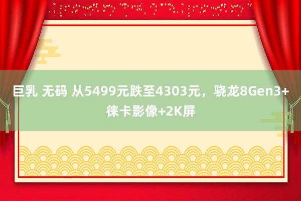 巨乳 无码 从5499元跌至4303元，骁龙8Gen3+徕卡影像+2K屏