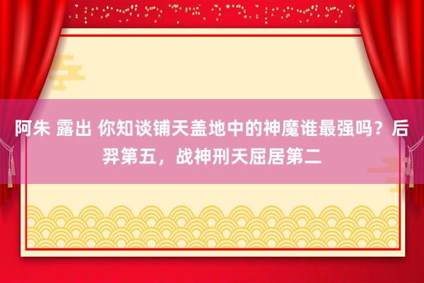 阿朱 露出 你知谈铺天盖地中的神魔谁最强吗？后羿第五，战神刑天屈居第二
